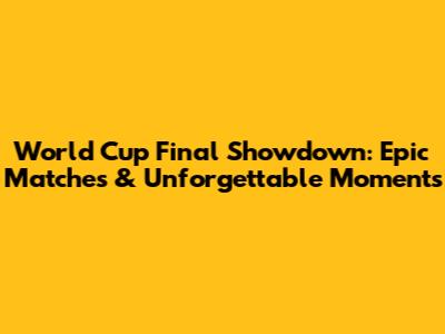 World Cup Final Showdown: Epic Matches & Unforgettable Moments