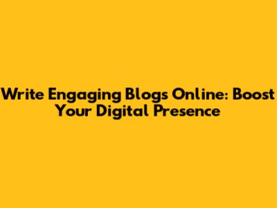 Write Engaging Blogs Online: Boost Your Digital Presence