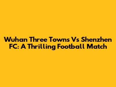 Wuhan Three Towns Vs Shenzhen FC: A Thrilling Football Match