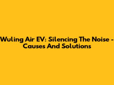 Wuling Air EV: Silencing The Noise - Causes And Solutions