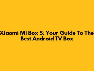 Xiaomi Mi Box S: Your Guide To The Best Android TV Box