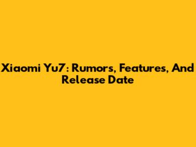 Xiaomi Yu7: Rumors, Features, And Release Date