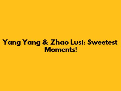 Yang Yang & Zhao Lusi: Sweetest Moments!