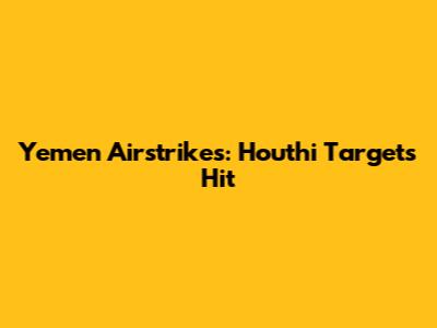 Yemen Airstrikes: Houthi Targets Hit