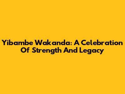 Yibambe Wakanda: A Celebration Of Strength And Legacy