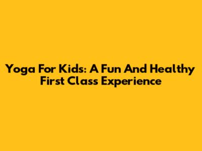 Yoga For Kids: A Fun And Healthy First Class Experience
