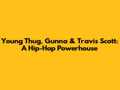 Young Thug, Gunna & Travis Scott: A Hip-Hop Powerhouse