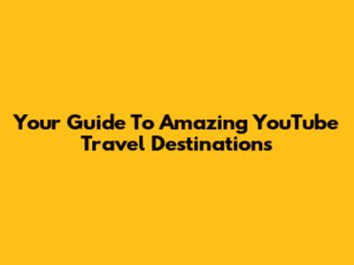 Your Guide To Amazing YouTube Travel Destinations