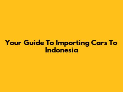 Your Guide To Importing Cars To Indonesia
