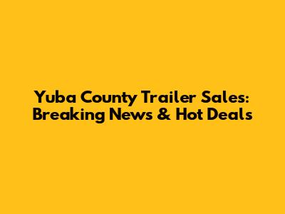 Yuba County Trailer Sales: Breaking News & Hot Deals