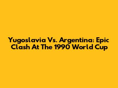 Yugoslavia Vs. Argentina: Epic Clash At The 1990 World Cup