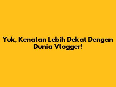Yuk, Kenalan Lebih Dekat Dengan Dunia Vlogger!