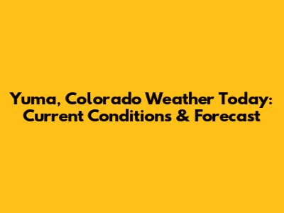 Yuma, Colorado Weather Today: Current Conditions & Forecast