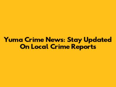 Yuma Crime News: Stay Updated On Local Crime Reports