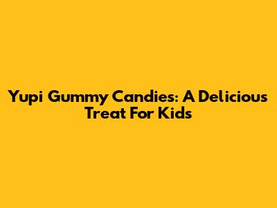 Yupi Gummy Candies: A Delicious Treat For Kids