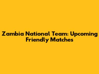 Zambia National Team: Upcoming Friendly Matches