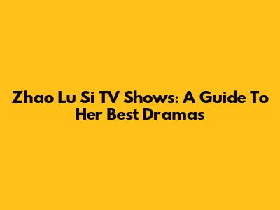 Zhao Lu Si TV Shows: A Guide To Her Best Dramas