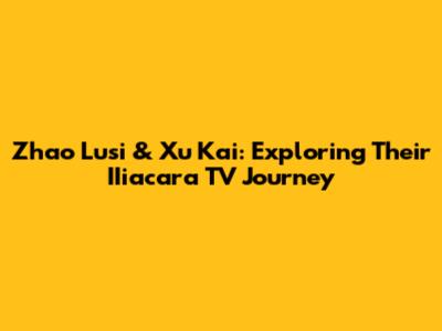 Zhao Lusi & Xu Kai: Exploring Their IIiacara TV Journey