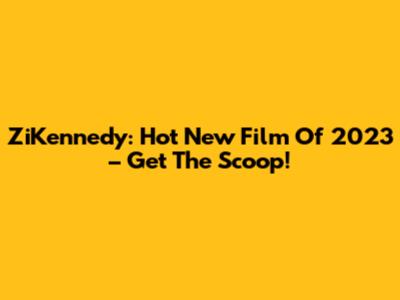 ZiKennedy: Hot New Film Of 2023 – Get The Scoop!