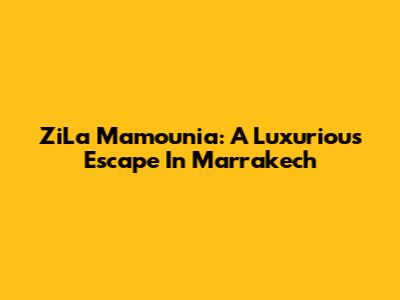 ZiLa Mamounia: A Luxurious Escape In Marrakech
