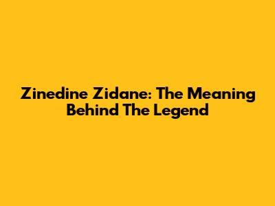 Zinedine Zidane: The Meaning Behind The Legend